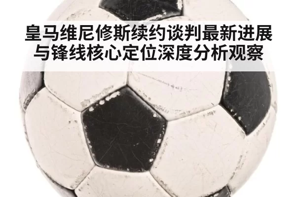 皇马维尼修斯续约谈判最新进展与锋线核心定位深度分析观察